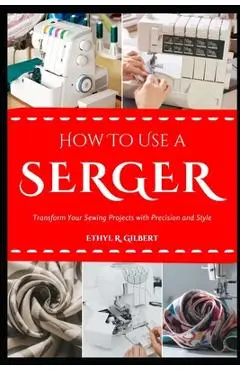 How to Use a Serger: Transform Your Sewing Projects with Precision and Style - Ethyl R. Gilbert