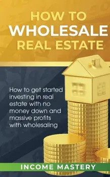 How to Wholesale Real Estate: How to Get Started Investing in Real Estate with No Money Down and Massive Profits with Wholesaling, Paperback/Income Mastery