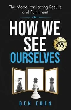 How We See Ourselves: The Model for Lasting Results and Fulfillment - Ben Eden