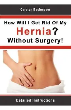 How Will I Get Rid Of My Hernia? Without Surgery!: Detailed Instructions - Carsten Bachmeyer