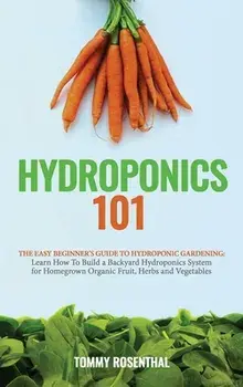 Hydroponics 101: The Easy Beginner's Guide to Hydroponic Gardening. Learn How To Build a Backyard Hydroponics System for Homegrown Orga/Tommy Rosenthal