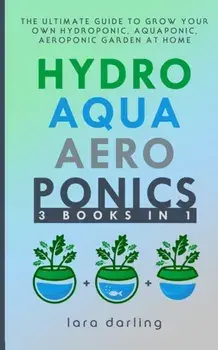 Hydroponics, Aquaponics, Aeroponics: The Ultimate Guide to Grow your own Hydroponic or Aquaponic or Aeroponic Garden at Home: Fruit, Vegetable, Herbs., Paperback/Lara Darling