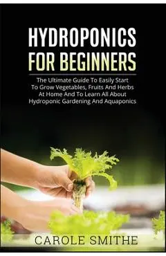 Hydroponics for Beginners: The Ultimate Guide To Easily Start To Grow Vegetables, Fruits And Herbs At Home And To Learn All About Hydroponic Gard - Carole Smithe