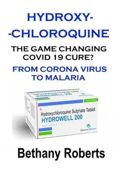 Hydroxychloroquine. The Game Changing Covid 19 Cure? What You Need To Know.: Covid 19. A Look At The Corona Virus Covid 19 Cure./Bethany Roberts