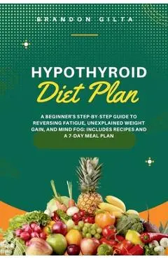 Hypothyroid Diet Plan: A Beginner's Step-by-Step Guide to Reversing Fatigue, Unexplained Weight Gain, and Mind Fog: Includes Recipes and a 7- - Brandon Gilta