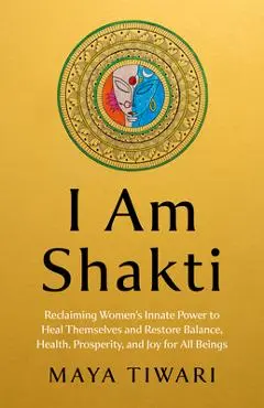 I Am Shakti: Reclaiming Women's Innate Power to Heal Themselves and Restore Balance, Health, Prosperity, and Joy for All Beings - Maya Tiwari