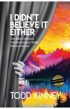 I Didn't Believe it Either: One Dad's Discovery That Everything Is Better Without Alcohol - Todd Kinney
