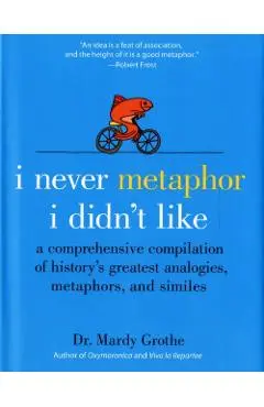I Never Metaphor I Didn't Like: A Comprehensive Compilation of History's Greatest Analogies, Metaphors, and Similes - Mardy Grothe