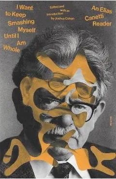 I Want to Keep Smashing Myself Until I Am Whole: An Elias Canetti Reader - Elias Canetti