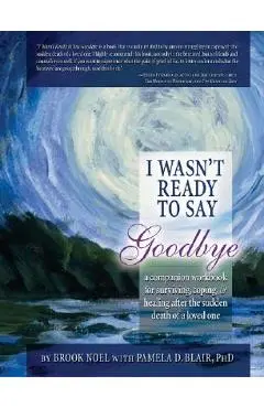 I Wasn't Ready to Say Goodbye: A Companion Workbook for Surviving, Coping, & Healing After the Sudden Death of a Loved One - Brook Noel