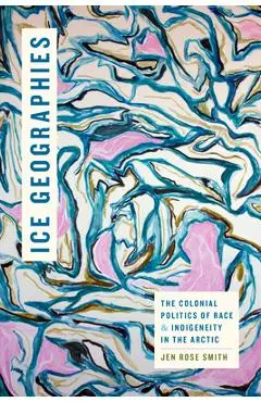 Ice Geographies: The Colonial Politics of Race and Indigeneity in the Arctic - Jen Rose Smith