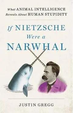 If Nietzsche Were a Narwhal: What Animal Intelligence Reveals about Human Stupidity - Justin Gregg