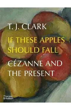 If These Apples Should Fall: Cézanne and the Present - T. J. Clark