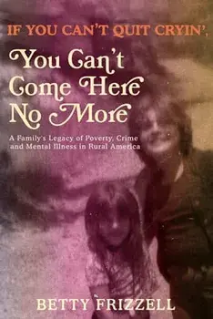 If You Can't Quit Cryin', You Can't Come Here No More: A Family's Legacy of Poverty, Crime and Mental Illness in Rural America/Betty Frizzell