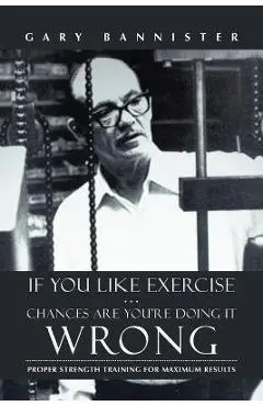 If You Like Exercise ... Chances Are You're Doing It Wrong: Proper Strength Training for Maximum Results - Gary Bannister
