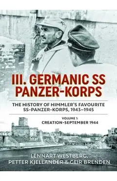 III. Germanic SS Panzer-Korps. the History of Himmler's Favourite Ss-Panzer-Korps, 1943-1945, Volume 1: Creation - September 1944 - Lennart Westberg