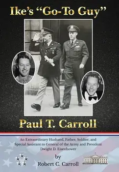 Ike's "Go-To Guy," Paul T. Carroll: An Extraordinary Husband, Father, Soldier, and Special Assistant to General of the Army and President Dwight D. Ei/Robert C. Carroll
