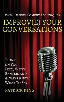 Improv(e) Your Conversations: Think on Your Feet, Witty Banter, and Always Know What to Say with Improv Comedy Techniques, Paperback/Patrick King