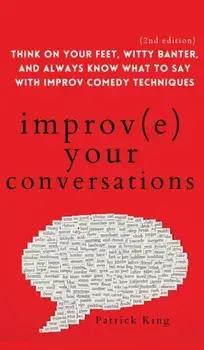 Improve Your Conversations: Think on Your Feet, Witty Banter, and Always Know What to Say with Improv Comedy Techniques (2nd Edition)/Patrick King
