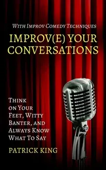 Improve Your Conversations: Think on Your Feet, Witty Banter, and Always Know What To Say with Improv Comedy Techniques/Patrick King