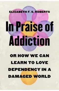 In Praise of Addiction: Or How We Can Learn to Love Dependency in a Damaged World - Elizabeth F. S. Roberts