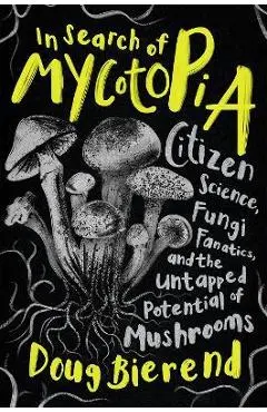 In Search of Mycotopia: Citizen Science, Fungi Fanatics, and the Untapped Potential of Mushrooms - Doug Bierend