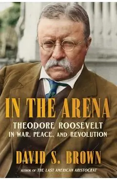 In the Arena: Theodore Roosevelt in War, Peace, and Revolution - David S. Brown