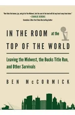 In the Room at the Top of the World: Leaving the Midwest, the Bucks Title Run, and Other Survivals - Ben Mccormick
