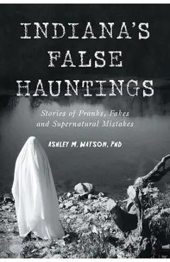 Indiana's False Hauntings: Stories of Pranks, Fakes and Supernatural Mistakes - Ashley M. Watson