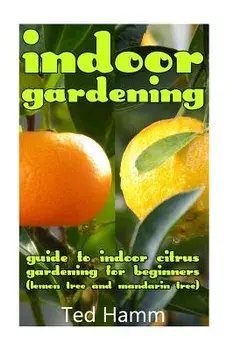 Indoor Gardening: Guide to Indoor Citrus Gardening For Beginners (Lemon Tree and Mandarin Tree), Paperback/Ted Hamm
