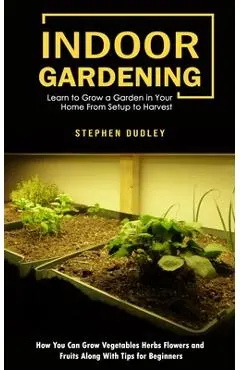 Indoor Gardening: Learn to Grow a Garden in Your Home From Setup to Harvest (How You Can Grow Vegetables Herbs Flowers and Fruits Along - Stephen Dudley