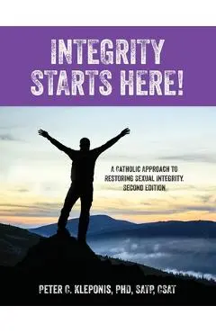 Integrity Starts Here! A Catholic Approach to Restoring Sexual Integrity. Second Edition - Peter C. Kleponis