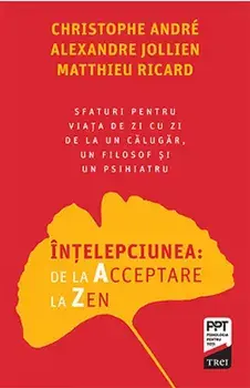 Intelepciunea: de la Acceptare la Zen. Sfaturi pentru viata de zi cu zi de la un calugar, un filosof si un psihiatru/Christophe Andre, Alexandre Jollien, Matthieu Ricard