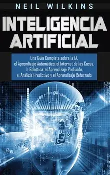 Inteligencia Artificial: Una Guía Completa sobre la IA, el Aprendizaje Automático, el Internet de las Cosas, la Robótica, el Aprendizaje Profun/Neil Wilkins
