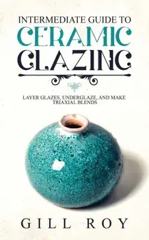 Intermediate Guide to Ceramic Glazing: Layer Glazes, Underglaze, and Make Triaxial Blends, Paperback/Gill Roy