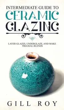 Intermediate Guide to Ceramic Glazing: Layer Glazes, Underglaze, and Make Triaxial Blends, Hardcover/Gill Roy
