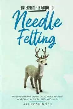 Intermediate Guide to Needle Felting: What Needle Felt Experts Do to Make Realistic (and Cuter) Animals 8 Cute Projects/Ari Yoshinobu