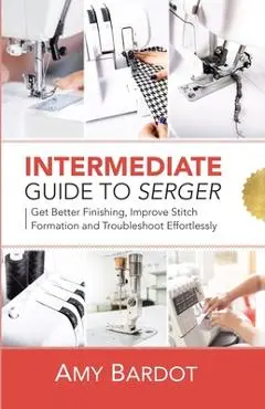 Intermediate Guide to Serger: Get Better Finishing, Improve Stitch Formation and Troubleshoot Effortlessly - Amy Bardot