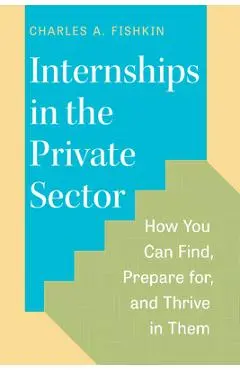 Internships in the Private Sector: How You Can Find, Prepare For, and Thrive in Them - Charles A. Fishkin