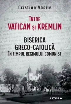 Intre Vatican si Kremlin. Biserica Greco-Catolica in timpul regimului comunist/Cristian Vasile