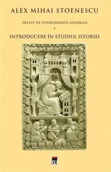 Introducere in studiul istoriei. Tratat de istoriografie generala. Volumul 1/Alex Mihai Stoenescu