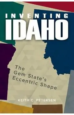 Inventing Idaho: The Gem State's Eccentric Shape - Keith C. Petersen