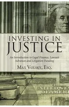 Investing in Justice: An Introduction to Legal Finance, Lawsuit Advances and Litigation Funding - Max Volsky