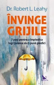Invinge grijile. 7 pasi pentru a impiedica ingrijorarea sa-ti puna piedici/Robert L.Leahy