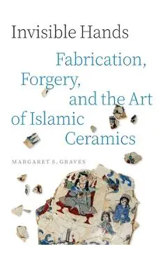 Invisible Hands: Fabrication, Forgery, and the Art of Islamic Ceramics - Margaret S. Graves
