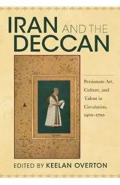 Iran and the Deccan: Persianate Art, Culture, and Talent in Circulation, 1400-1700 - Keelan Overton