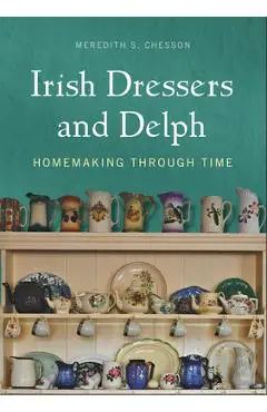 Irish Dressers and Delph: Homemaking Through Time - Meredith S. Chesson