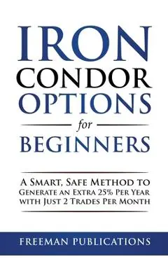 Iron Condor Options for Beginners: A Smart, Safe Method to Generate an Extra 25% Per Year with Just 2 Trades Per Month - Freeman Publications