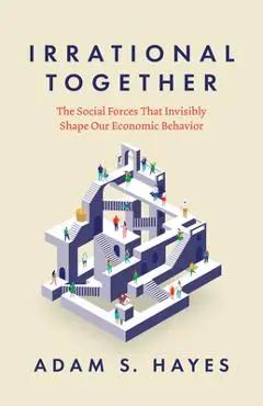 Irrational Together: The Social Forces That Invisibly Shape Our Economic Behavior - Adam S. Hayes