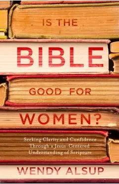 Is the Bible Good for Women?: Seeking Clarity and Confidence Through a Jesus-Centered Understanding of Scripture - Wendy Alsup